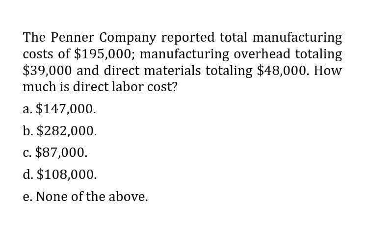 The Penner Company reported total manufacturing
costs of $195,000; manufacturing overhead totaling
$39,000 and direct materials totaling $48,000. How
much is direct labor cost?
a. $147,000.
b. $282,000.
c. $87,000.
d. $108,000.
e. None of the above.