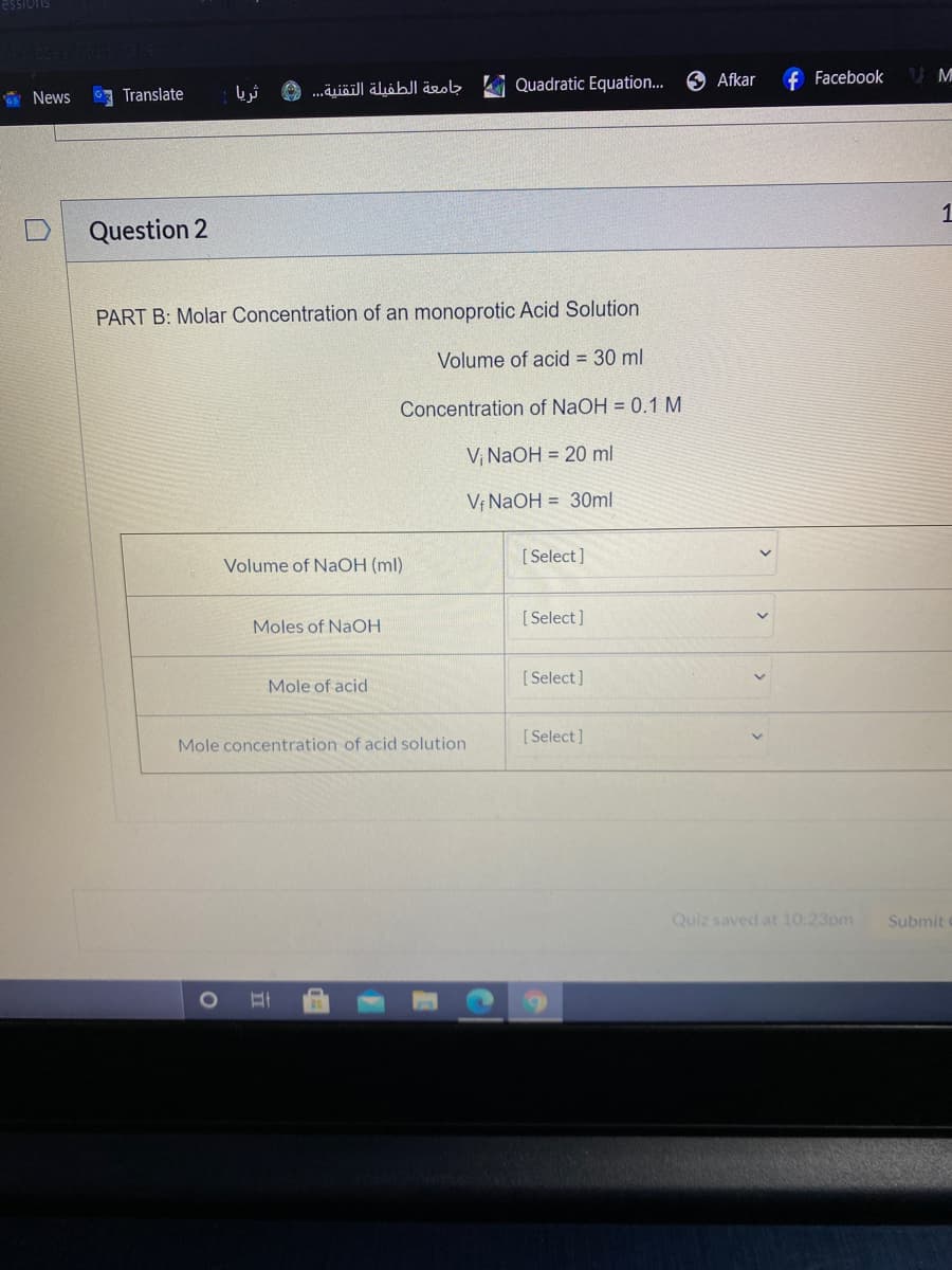 essiois
Quadratic Equation..
O Afkar
f Facebook
* News
7 Translate
O ...äiäill älöbl äe
1
Question 2
PART B: Molar Concentration of an monoprotic Acid Solution
Volume of acid = 30 ml
Concentration of NaOH = 0.1 M
V, NaOH = 20 ml
Vị NaOH = 30ml
[ Select]
Volume of NaOH (ml)
[ Select]
Moles of NaOH
[ Select]
Mole of acid
[ Select]
Mole concentration of acid solution
Quiz saved at 10:23pm
Submit
