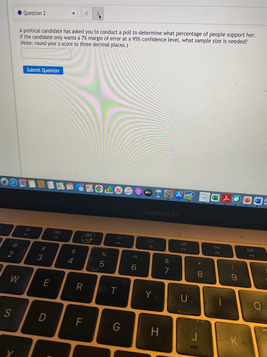 く
Question 2
A political candidate has asked you to conduct a poll to determine what percentage of people support her.
If the candidate only wants a 7% margin of error at a 95% confidence level, what sample size is needed?
(Note: round your z-score to three decimal places.)
Submit Question
tv
LEE
MacBook Air
80
DII
F2
F3
F5
F6
F 7
FB
F9
@
#3
&
2
3
4
7
W
Y
U
F
H.
J
K
* CO
くO
