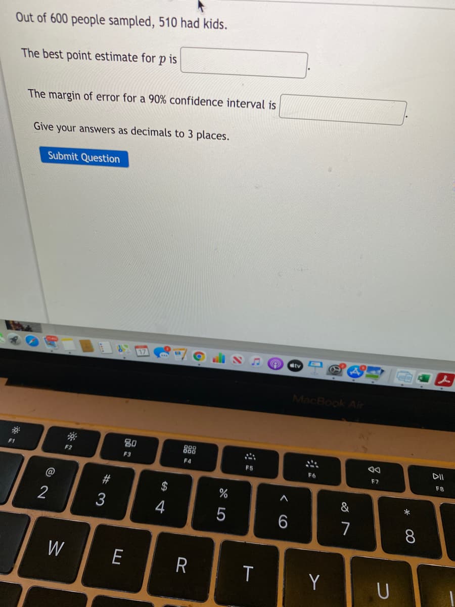 Out of 600 people sampled, 510 had kids.
The best point estimate for p is
The
margin of error for a 90% confidence interval is
Give your answers as decimals to 3 places.
Submit Question
17
tv
MacBook Air
80
888
F1
F2
F3
F4
F5
F6
F7
F8
@
23
$
%
&
*
2
3
4
6
7
8
W
E
Y
