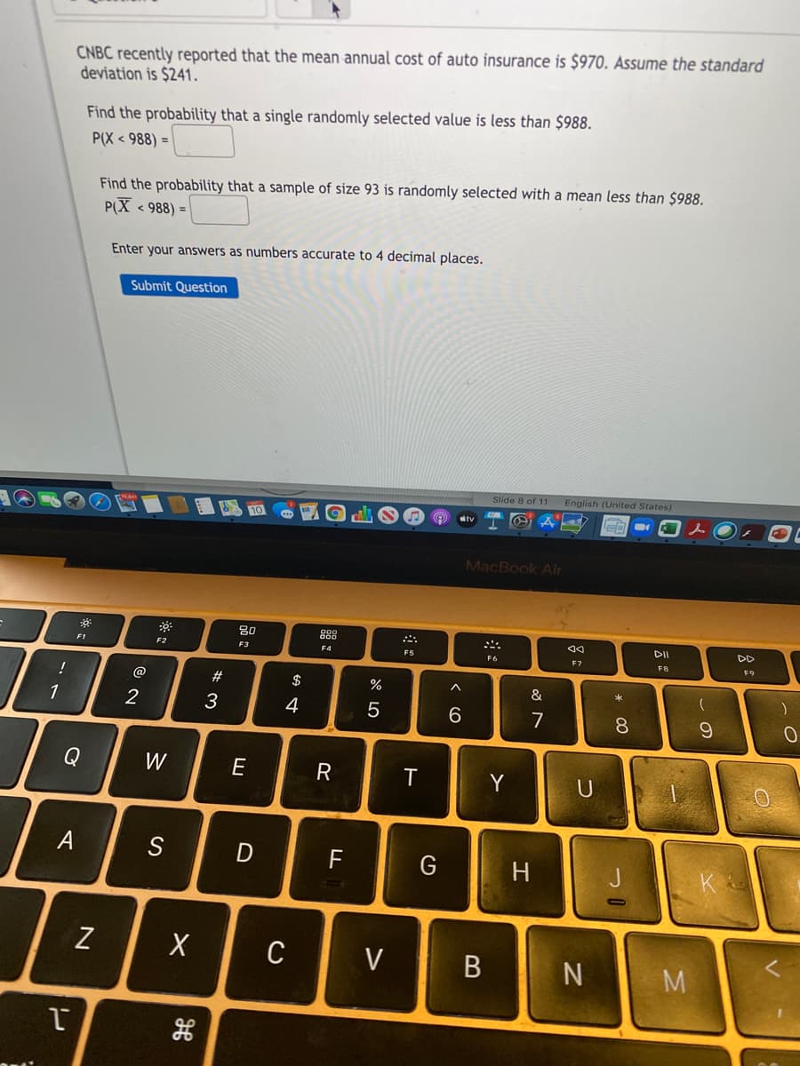 CNBC recently reported that the mean annual cost of auto insurance is $970. Assume the standard
deviation is $241.
Find the probability that a single randomly selected value is less than $988.
P(X < 988) =
Find the probability that a sample of size 93 is randomly selected with a mean less than $988.
PX < 988) =
Enter your answers as numbers accurate to 4 decimal places.
Submit Question
Slide 8 of 11
English (United States)
tv
MacBook Air
80
888
DII
DD
F1
F2
F3
F4
F5
F6
F7
FB
F9
@
23
$
&
1
3
4
7
8.
Q
W
E
R
Y
S
F
G
H
Z
C
V
B N
M
%# m
