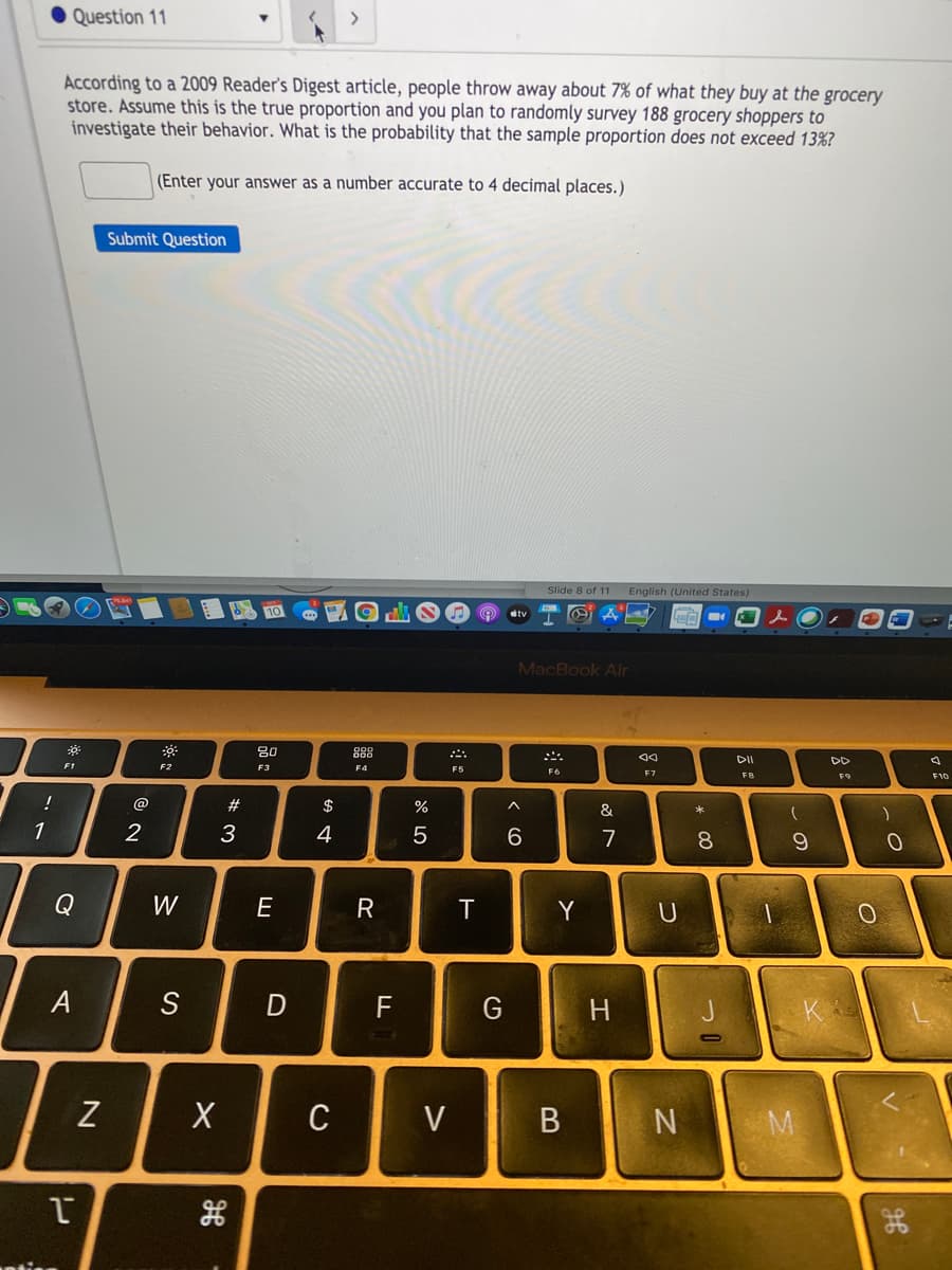 Question 11
According to a 2009 Reader's Digest article, people throw away about 7% of what they buy at the grocery
store. Assume this is the true proportion and you plan to randomly survey 188 grocery shoppers to
investigate their behavior. What is the probability that the sample proportion does not exceed 13%?
(Enter your answer as a number accurate to 4 decimal places.)
Submit Question
Slide 8 of 11 English (United States)
dtv
MacBook Air
80
F1
F2
F4
F5
F6
F7
FB
F9
F10
!
@
#3
$
&
1
2
3
4
7
8
Q
W
E
T
U
A
S
F
H
K
Z
C
V
| M
* 00
R
