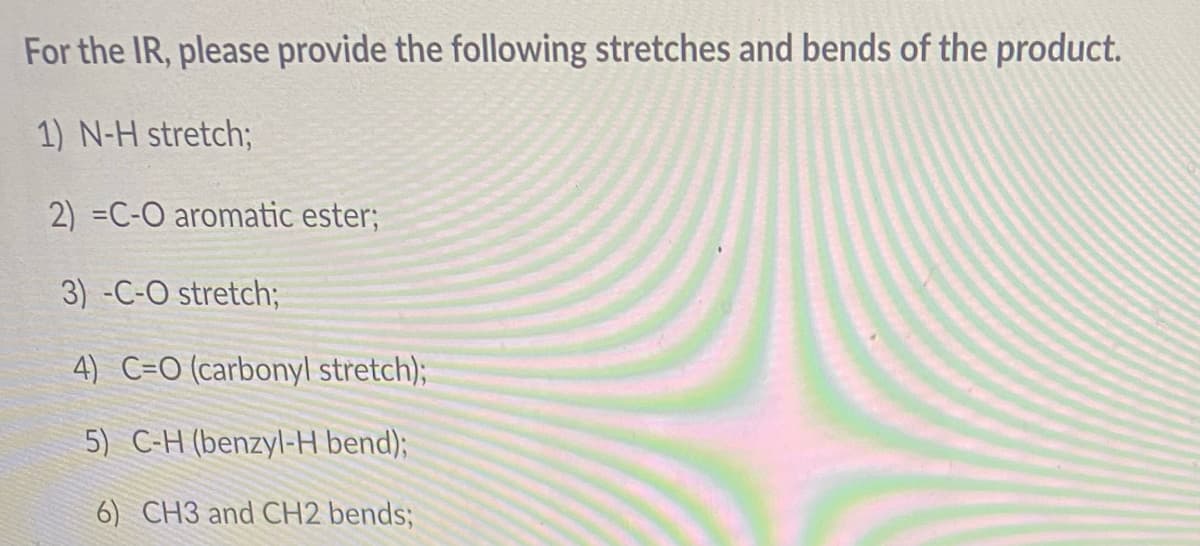 For the IR, please provide the following stretches and bends of the product.
1) N-H stretch;
2) =C-O aromatic ester;
3) -C-O stretch;
4) C=O (carbonyl stretch);
5) C-H (benzyl-H bend);
6) CH3 and CH2 bends;