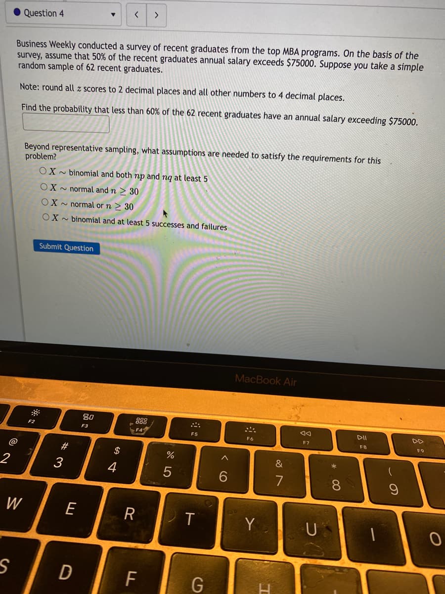 く
>
Question 4
Business Weekly conducted a survey of recent graduates from the top MBA programs. On the basis of the
survey, assume that 50% of the recent graduates annual salary exceeds $75000. Suppose you take a simple
random sample of 62 recent graduates.
Note: round all z scores to 2 decimal places and all other numbers to 4 decimal places.
Find the probability that less than 60% of the 62 recent graduates have an annual salary exceeding $75000.
Beyond representative sampling, what assumptions are needed to satisfy the requirements for this
problem?
OX - binomial and both np and nq at least 5
OX ~ normal and n > 30
OX - normal or n > 30
OX - binomial and at least 5 successes and failures
Submit Question
MacBook Air
80
888
DD
F2
F3
F5
F6
F7
F8
F9
@
2$
へ
2
3
4
7
8.
W
E
R
Y
U
D
F
G
この
