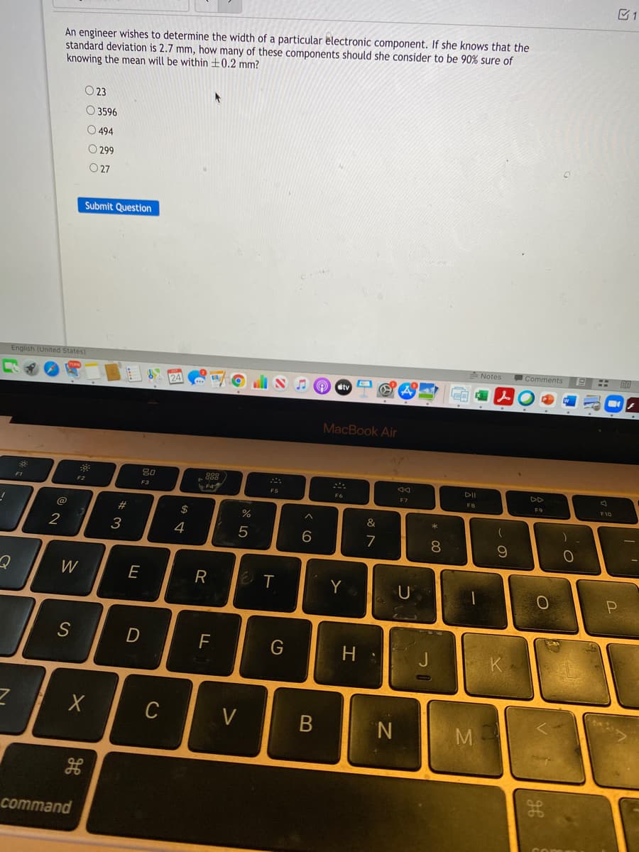 1
An engineer wishes to determine the width of a particular electronic component. If she knows that the
standard deviation is 2.7 mm, how many of these components should she consider to be 90% sure of
knowing the mean will be within ±0.2 mm?
O 23
O 3596
O 494
O 299
O 27
Submit Question
English (United States)
Notes
Comments
24
tv
MacBook Air
DII
DD
F1
F2
F3
F5
F7
FB
F9
@
#
2$
%
2
3
4
5
6
7
8.
10
W
E
R
T
Y
F
H.
C
V
M.
command
B
