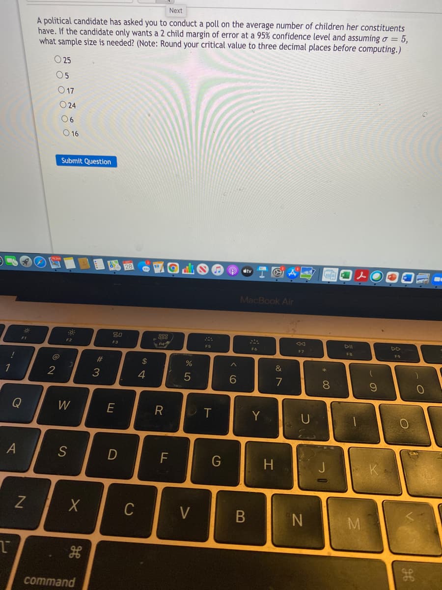 A political candidate has asked you to conduct a poll on the average number of children her constituents have. If the candidate only wants a 2 child margin of error at a 95% confidence level and assuming σ = 5, what sample size is needed? (Note: Round your critical value to three decimal places before computing.)

Options:
- O 25
- O 5
- O 17
- O 24
- O 6
- O 16

[Submit Question]