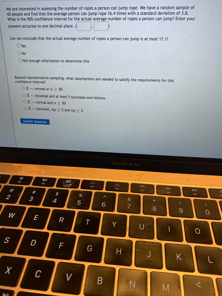 We are interested in assessing the number of ropes a person can jump rope. We have a random sample of
40 people and find that the average person can jump rope 16.4 times with a standard deviation of 3.8.
What is the 90% confidence interval for the actual average number of ropes a person can jump? Enter your
answers accurate to one decimal place.
Can we conclude that the actual average number of ropes a person can jump is at most 17.1?
O Yes
O No
O Not enough information to determine this
Beyond representative sampling, what assumptions are needed to satisfy the requirements for this
confidence interval?
OX - normal or n > 30
OX - binomial and at least 5 successes and failures
OX - normal and n > 30
OX - binomial, np > 5 and nq > 5
Submit Question
MacBook Air
80
888
DII
F2
F3
FS
F7
FB
F9
@
#
$
&
2
3
4
7
W
E
R
Y
U
F
H
J
K
C
V
