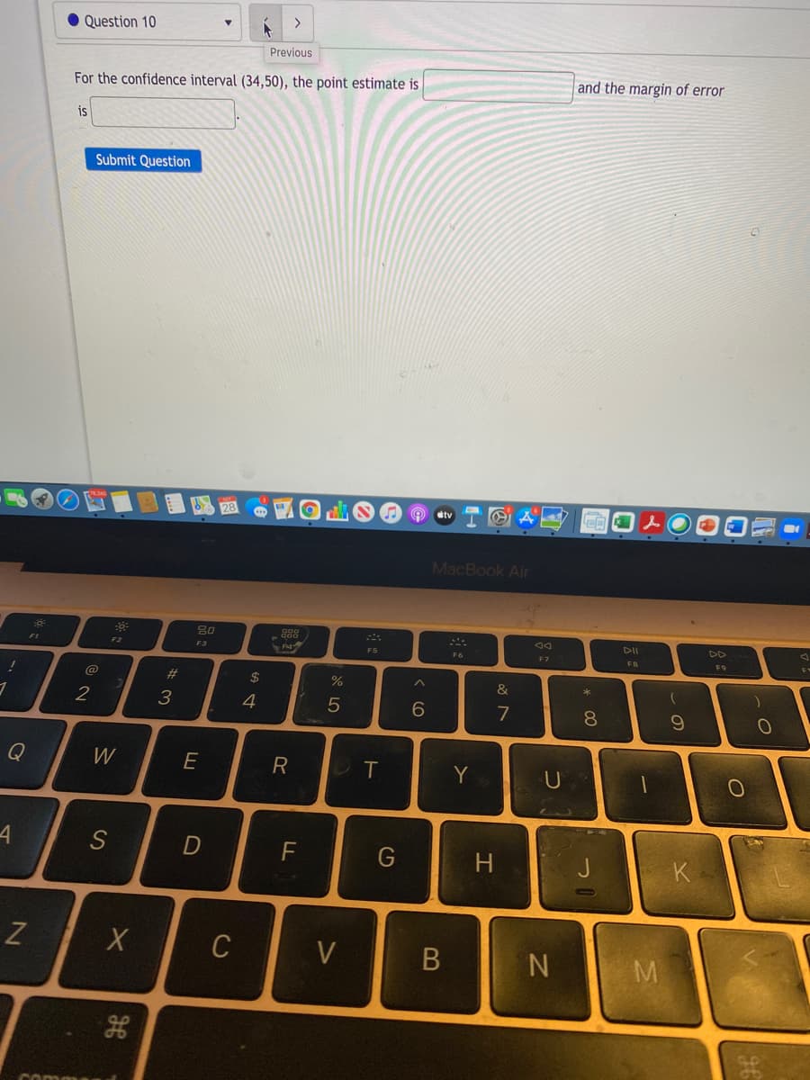 >
Question 10
Previous
and the margin of error
For the confidence interval (34,50), the point estimate is
is
Submit Question
MacBook Air
80
DII
DD
F2
F3
F5
F7
FB
F9
@
%23
2$
&
3
4
6.
7
8
Q
W
E
R
T
Y
4
S
F
H
J
K
C
V
N.
comm
-の
* 00
つ
