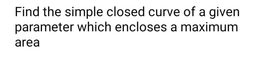 Find the simple closed curve of a given
parameter which encloses a maximum
area
