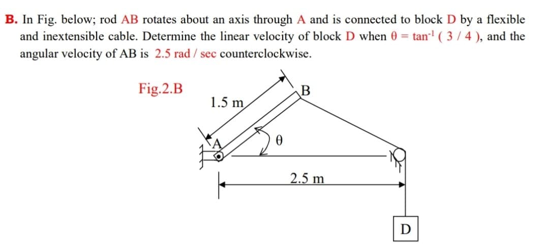 B. In Fig. below; rod AB rotates about an axis through A and is connected to block D by a flexible
and inextensible cable. Determine the linear velocity of block D when 0 = tan' ( 3 / 4 ), and the
angular velocity of AB is 2.5 rad / sec counterclockwise.
Fig.2.B
1.5 m
2.5 m
D
