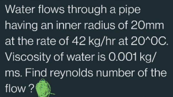 Water flows through a pipe
having an inner radius of 20mm
at the rate of 42 kg/hr at 20^0C.
Viscosity of water is 0.001 kg/
ms. Find reynolds number of the
flow?