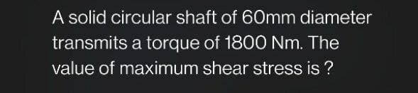 A solid circular shaft of 60mm diameter
transmits a torque of 1800 Nm. The
value of maximum shear stress is ?