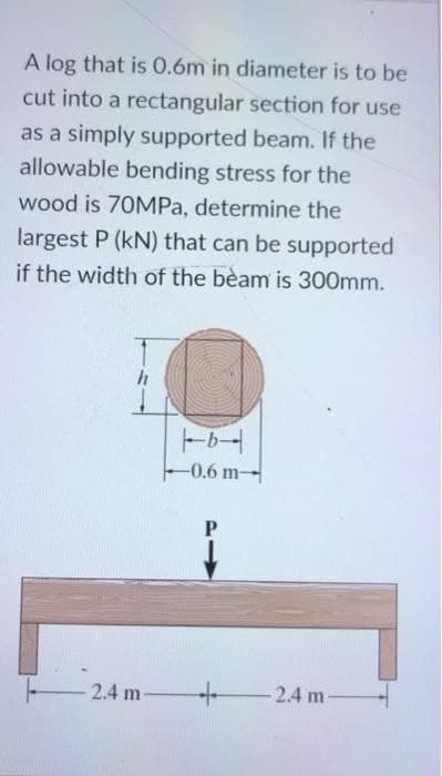 A log that is 0.6m in diameter is to be
cut into a rectangular section for use
as a simply supported beam. If the
allowable bending stress for the
wood is 70MPa, determine the
largest P (kN) that can be supported
if the width of the beam is 300mm.
h
2.4 m
b
-0.6 m-
P
1
+
-2.4 m-