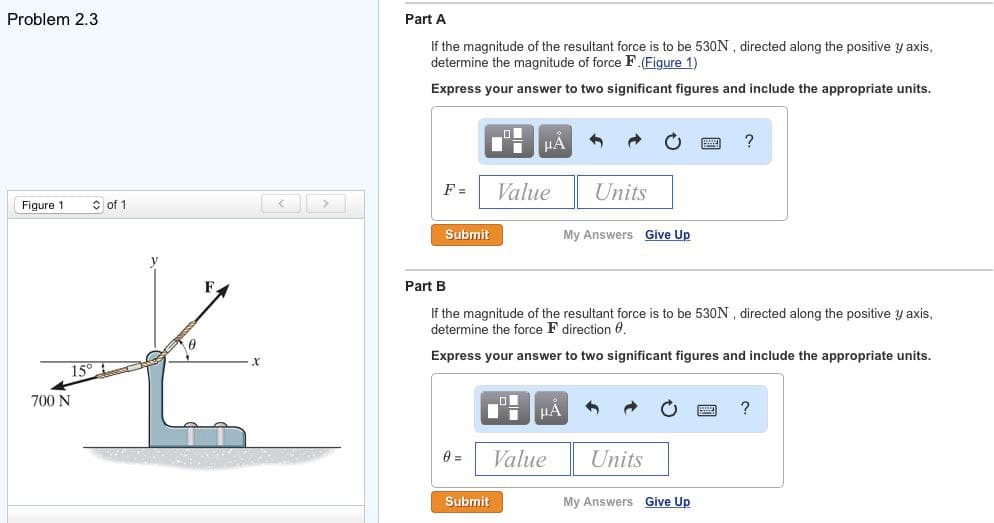Problem 2.3
Figure 1
15°
700 N
of 1
0
Part A
If the magnitude of the resultant force is to be 530N, directed along the positive y axis,
determine the magnitude of force F. (Figure 1)
Express your answer to two significant figures and include the appropriate units.
F=
Di μA
Submit
0 =
Value
Submit
Part B
If the magnitude of the resultant force is to be 530N, directed along the positive y axis,
determine the force F direction 0.
Express your answer to two significant figures and include the appropriate units.
μA
Units
Value
My Answers Give Up
Units
?
My Answers Give Up
?