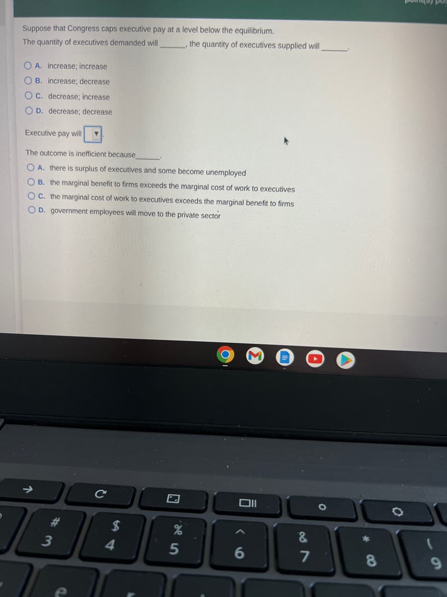 Suppose that Congress caps executive pay at a level below the equilibrium.
The quantity of executives demanded will
OA. increase; increase
OB. increase; decrease
C. decrease; increase
OD. decrease; decrease
Executive pay will ▼
The outcome is inefficient because
OA. there is surplus of executives and some become unemployed
O B. the marginal benefit to firms exceeds the marginal cost of work to executives
OC. the marginal cost of work to executives exceeds the marginal benefit to firms
O D. government employees will move to the private sector
#3
4
the quantity of executives supplied will
5
O
9
6
&
7
4
8
Ö