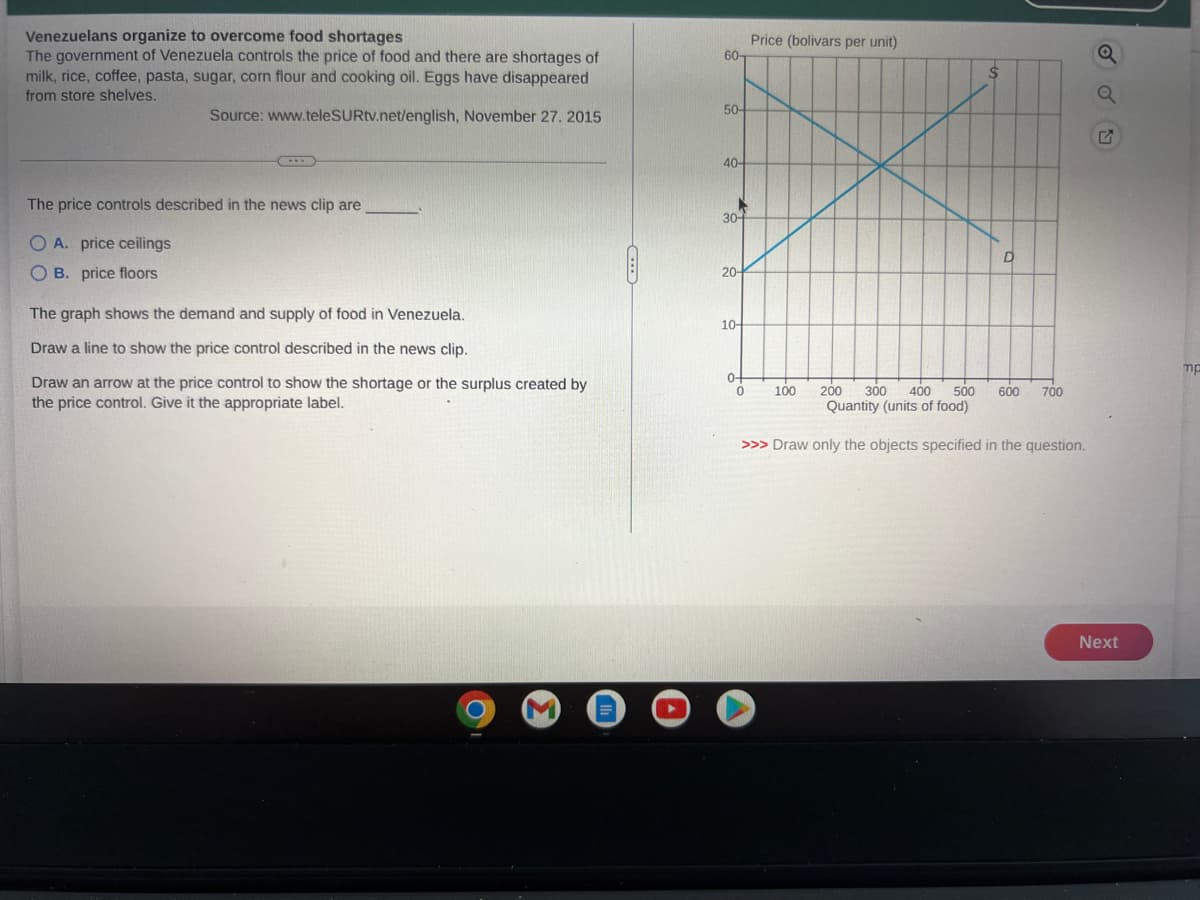 Venezuelans organize to overcome food shortages
The government of Venezuela controls the price of food and there are shortages of
milk, rice, coffee, pasta, sugar, corn flour and cooking oil. Eggs have disappeared
from store shelves.
Source: www.teleSURtv.net/english, November 27. 2015
The price controls described in the news clip are
O A. price ceilings
OB. price floors
The graph shows the demand and supply of food in Venezuela.
Draw a line to show the price control described in the news clip.
Draw an arrow at the price control to show the shortage or the surplus created by
the price control. Give it the appropriate label.
60-
50-
40-
K
30-
20-
10
0+
Price (bolivars per unit)
0
200 300 400 500
Quantity (units of food)
>>> Draw only the objects specified in the question.
100
600
700
SOU
Next
mp