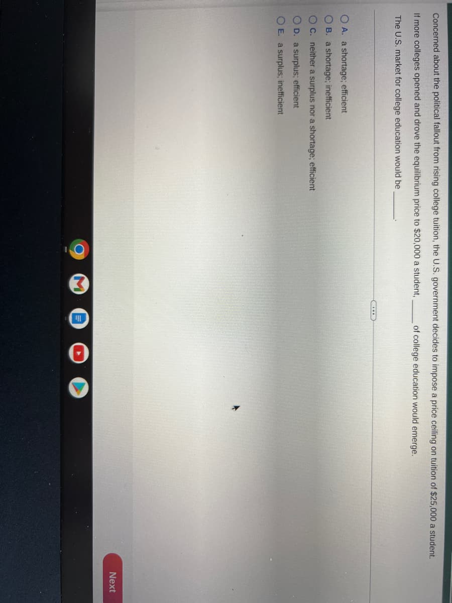 Concerned about the political fallout from rising college tuition, the U.S. government decides to impose a price ceiling on tuition of $25,000 a student.
If more colleges opened and drove the equilibrium price to $20,000 a student,
of college education would emerge.
The U.S. market for college education would be
OA. a shortage; efficient
OB. a shortage; inefficient
OC. neither a surplus nor a shortage; efficient
OD. a surplus; efficient
OE. a surplus; inefficient
Next