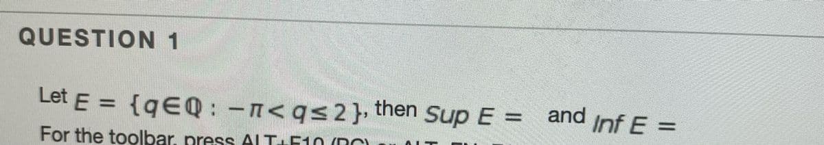 **Question 1**

Let \( E = \{ q \in \mathbb{Q} : -\pi < q \leq 2 \} \), then \(\sup E =\) and \(\inf E =\).

For the toolbar, press ALT+F10 (PC) or ALT+FN+F10 (Mac).