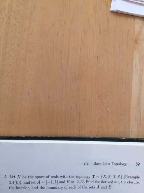 2.2
Base for a Topology
39
5. Let X be the space of reals with the topology T = {X, [0, 1], 0) (Example
2.1(b)), and let A = [-1, 1] and B = [2,3]. Find the derived set, the closure,
the interior, and the boundary of each of the sets A and B.