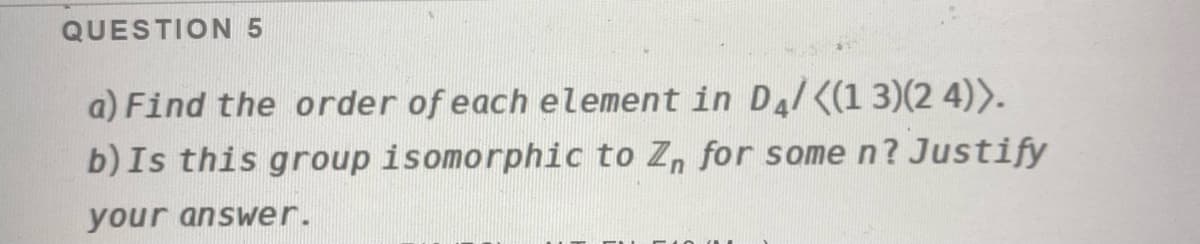 QUESTION 5
a) Find the order of each element in Da/<(1 3)(2 4)>.
b) Is this group isomorphic to Z, for some n? Justify
your answer.
