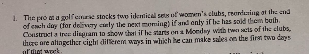 1. The pro at a golf course stocks two identical sets of women's clubs, reordering at the end
of each day (for delivery early the next morning) if and only if he has sold them both.
Construct a tree diagram to show that if he starts on a Monday with two sets of the clubs,
there are altogether eight different ways in which he can make sales on the first two days
of that week.
