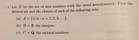 1. Let X be the set of real numbers with the usual pseudometric. Find the
derived set and the closure of each of the following sets:
(a) A = {1/n: n = 1,2,3,...);
(b) BZ, the integers;
(c) C = Q, the rational numbers.