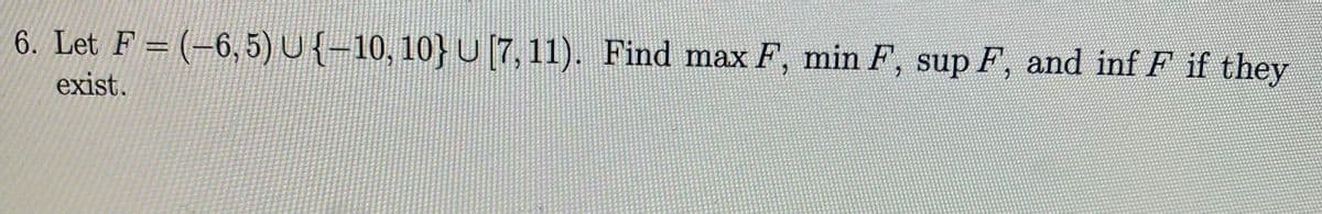 6. Let F = (-6, 5) U {-10, 10} U [7,11). Find max F, min F, sup F, and inf F if they
exist.
