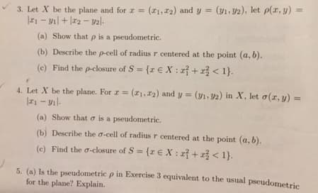 3. Let X be the plane and for x = (₁, 2) and y = (y₁.92), let p(x, y) =
₁ - V₁ + 12-92|-
(a) Show that p is a pseudometric.
(b) Describe the p-cell of radius r centered at the point (a, b).
Find the p-closure of S = {re X: r + x² < 1}.
(e)
4. Let X be the plane. For r = (₁, 2) and y = (v₁.32) in X, let o(z,y) =
|1 - ₁.
(a)
Show that is a pseudometric.
(b) Describe the o-cell of radius r centered at the point (a, b).
(e) Find the o-closure of S = {re X: +1} < 1}.
5. (a) Is the pseudometric p in Exercise 3 equivalent to the usual pseudometric
for the plane? Explain.