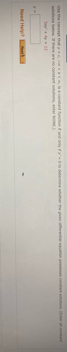 Use the concept that y = c, -0 < X < 00, is a constant function if and only if y' = 0 to determine whether the given differentlal equation possesses constant solutions. (Enter all constant
solutions below. If there are no constant solutions, enter NONE.)
5xy' + 4y = 12
y =
Need Help?
Read It
