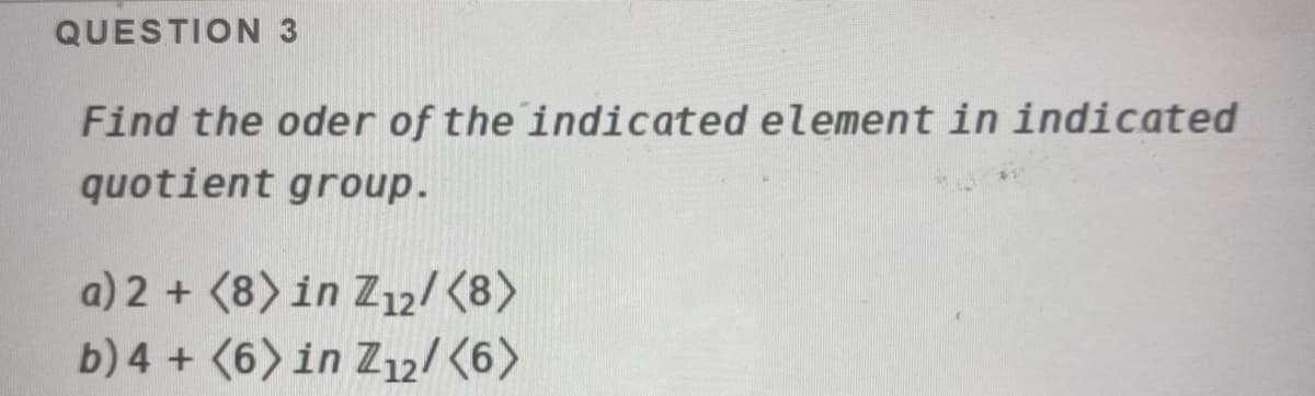 QUESTION 3
Find the oder of the indicated element in indicated
quotient group.
a) 2 + (8) in Z12/ (8)
b) 4 + (6> in Z12/ (6>
