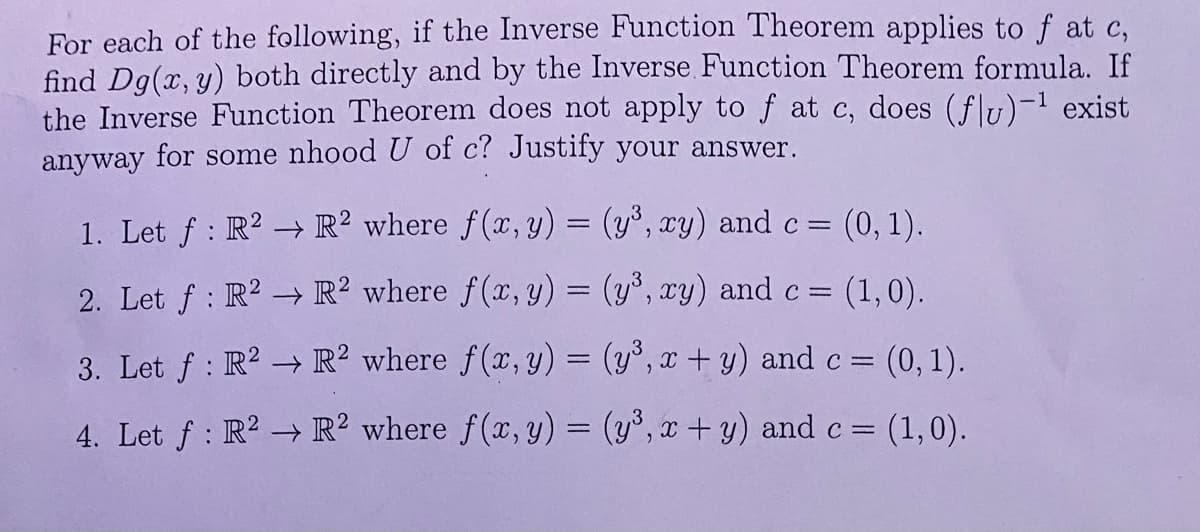 For each of the following, if the Inverse Function Theorem applies to f at c,
find Dg(x, y) both directly and by the Inverse Function Theorem formula. If
the Inverse Function Theorem does not apply to f at c, does (flu)-¹ exist
anyway for some nhood U of c? Justify your answer.
1. Let f: R² → R2 where f(x, y) = (y³, xy) and c = (0, 1).
2. Let f: R²
R2 where f(x, y) = (y³, xy) and c = = (1,0).
3. Let f: R²
R2 where f(x, y) =
(y³, x + y) and c = (0, 1).
4. Let f: R2
R2 where f(x, y) = (y³, x + y) and c = (1,0).
→>>