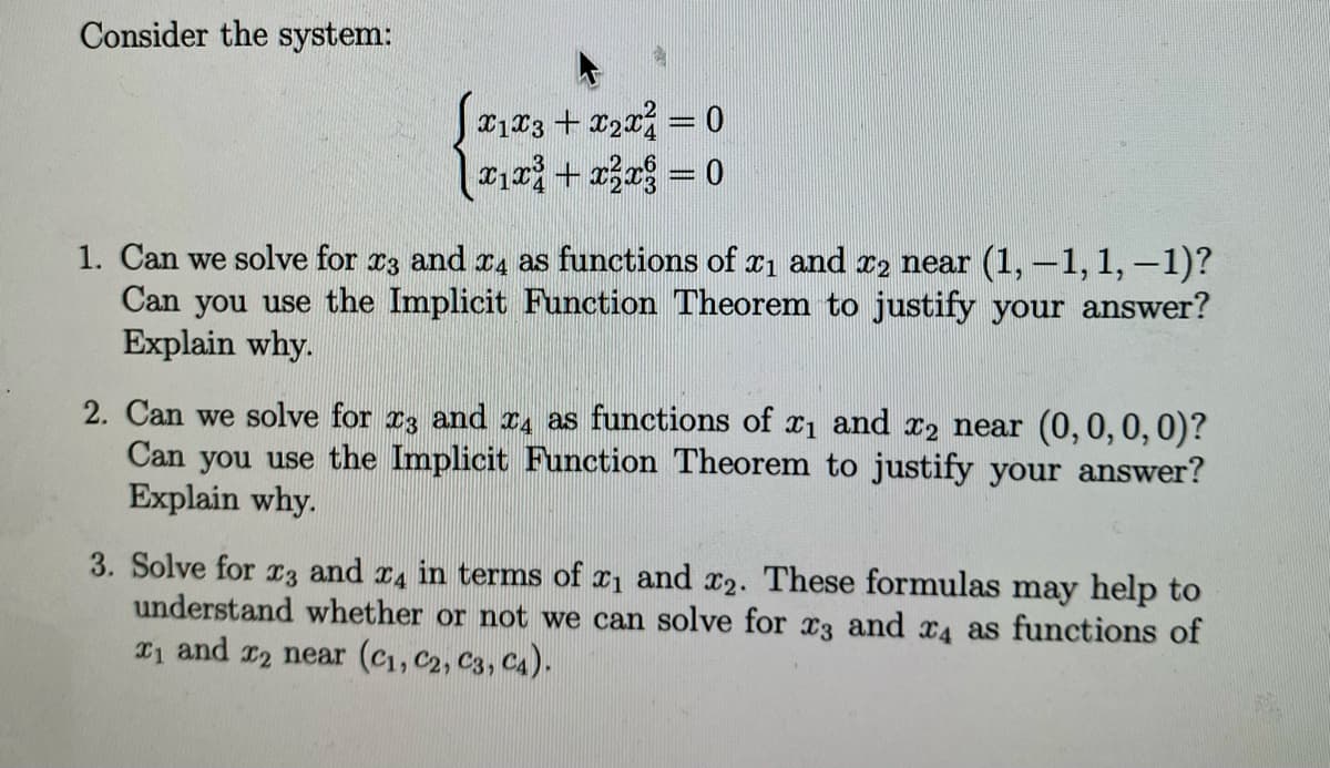 Consider the system:
X1X3 + x2x² = 0
|x₁x³ + x² = 0
X1 and x2 near (1, 1, 1,-1)?
1. Can we solve for x3 and 4 as functions of
Can you use the Implicit Function Theorem to justify your answer?
Explain why.
2. Can we solve for 3 and 4 as functions of x₁ and x2 near (0, 0, 0, 0)?
Can you use the Implicit Function Theorem to justify your answer?
Explain why.
3. Solve for x3 and 4 in terms of ₁ and x2. These formulas may help to
understand whether or not we can solve for 3 and 4 as functions of
₁ and 2 near (C₁, C2, C3, C4).