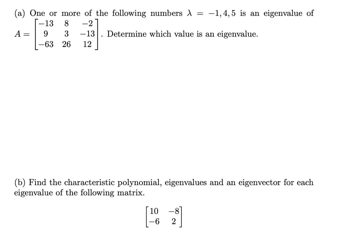 (a) One or more of the following numbers A =
-1,4, 5 is an eigenvalue of
-2
Determine which value is an eigenvalue.
-13
8
A
9
3
-13
-63
26
12
(b) Find the characteristic polynomial, eigenvalues and an eigenvector for each
eigenvalue of the following matrix.
[ 10
-6
