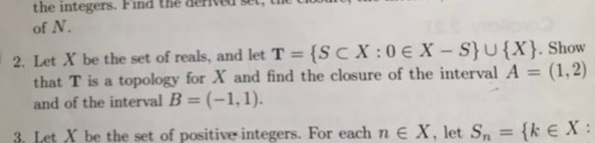 the integers. Find the
of N.
2. Let X be the set of reals, and let T = {SCX:0€ X-S} U{X}. Show
that T is a topology for X and find the closure of the interval A = (1, 2)
and of the interval B = (-1,1).
3. Let X be the set of positive integers. For each n E X, let Sn = {kE X: