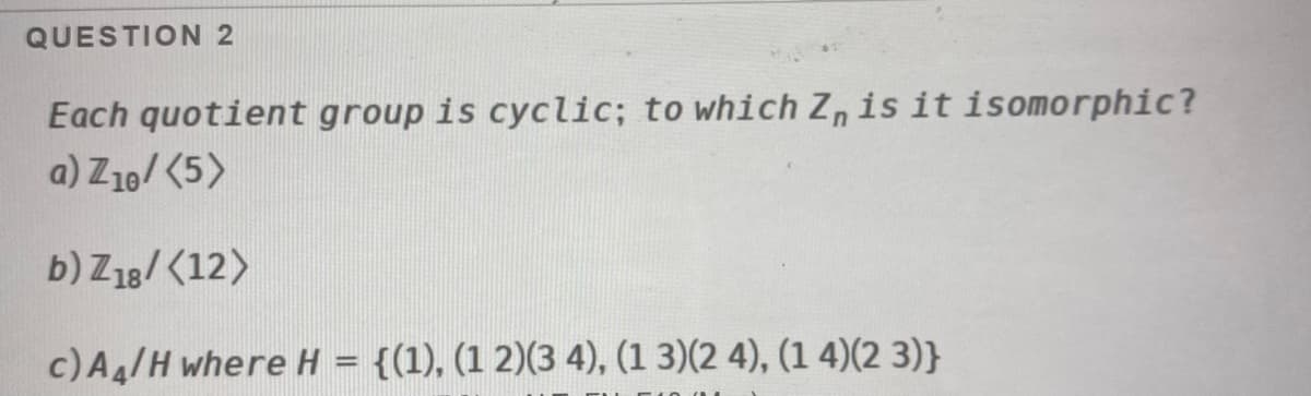 QUESTION 2
Each quotient group is cyclic; to which Z, is it isomorphic?
a) Z10/ (5>
b) Z18/ (12)
c)Aa/H where H = {(1), (1 2)(3 4), (1 3)(2 4), (1 4)(2 3)}
