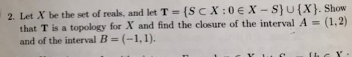 2. Let X be the set of reals, and let T = {SCX:0€ X-S} U{X}. Show
that T is a topology for X and find the closure of the interval A = (1,2)
and of the interval B = (-1,1).
C
the X: