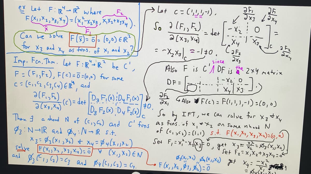 ex Let F: IR→IR² where
F(X₁1X₁₁ X3 X 4) = (x
Can we solve [F(3)= 5 = (0,0) ER²
for
and
X3 and
X₂
Xy as tons of X₁
4
2
Imp. Fen. Thm. Let F:IR" - R"
F₂
X₁ X ₂ + x3 x4)
F = (F₁,F₂), F(c) =Ō = (0,0) for some
C = (²₁1²2, C3, C4) ER", and
Ə(F₁,F₂)
2(x3, x4)
Then 3
be c',
- (c) = det
93: N-IR and Øy: N→ IR S.t.
x3 = 3 (x₁₁x₂) + xy = $4(x₁1x₂)
solve F(X₁, X₂, X3, Xy) = (X₁, X₂) EN
Øz (13 (2)=C3 and $4((1162) = (4.
and
Let
So
3
#0.
c = (',!,!,-¹).
2 (F₁, F₂).
2 [x3, x4)
~X₂ X3 = -10.
=
JF₂
2x1
det
JF, 26
Эхз даху
✓
since
Also F is CDF is the
DF=
- X₂
Ху
CaF₂
[D3 F₁(x) D₂ F₁(x)]
[Dz F₂ (x) ; D 4 F₂(x)]
So by IFT, we can solve for xz + xy
a nhood N of (C₁, 5₂) and C' fons as fons. of x₁ * x₂ on some nhood N
F(X₁, X₁, X₂, Xu) = (0,0)
get X z = 2 / ² = Øy (X₁Xx₂).
of (²₁₂₂): (1.1) s.t.
Set F₁ = x₁-x₂x3 =
3
Set F₂=X,X₂+X3 Xy=
Ø₂(x+, *2) $4 (X, 5X2) get X4=;
=
F(x, X₂, 3, 4) = 0
[1])
і Xyl X3
Also F(c)= F(1, 1, 1, -1) = (0, 0)
2 F₂
аху
2x3
the 2xy matrix