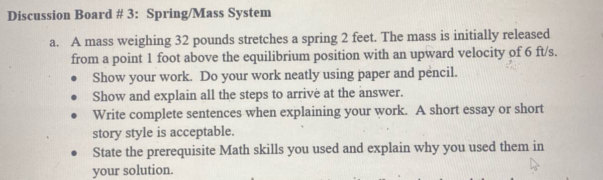 Discussion Board # 3: Spring/Mass System
A mass weighing 32 pounds stretches a spring 2 feet. The mass is initially released
from a point 1 foot above the equilibrium position with an upward velocity of 6 ft/s.
Show your work. Do your work neatly using paper and pencil.
Show and explain all the steps to arrive at the answer.
Write complete sentences when explaining your work. A short essay or short
story style is acceptable.
State the prerequisite Math skills you used and explain why you used them in
a.
your solution.
