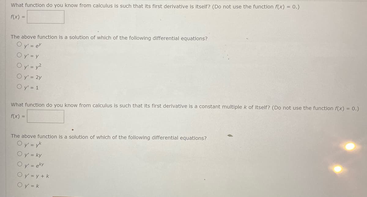 What function do you know from calculus is such that its first derivative is itself? (Do not use the function f(x) = 0.)
f(x) =
The above function is a solution of which of the following differential equations?
O y' = e
O y' = y
O y' = y?
O y' = 2y
O y' = 1
What function do you know from calculus is such that its first derivative is a constant multiple k of itself? (Do not use the function f(x) = 0.)
f(x) =
The above function is a solution of which of the following differential equations?
y' = yk
O y' = ky
y' = eky
O y' = y + k
O y' = k
