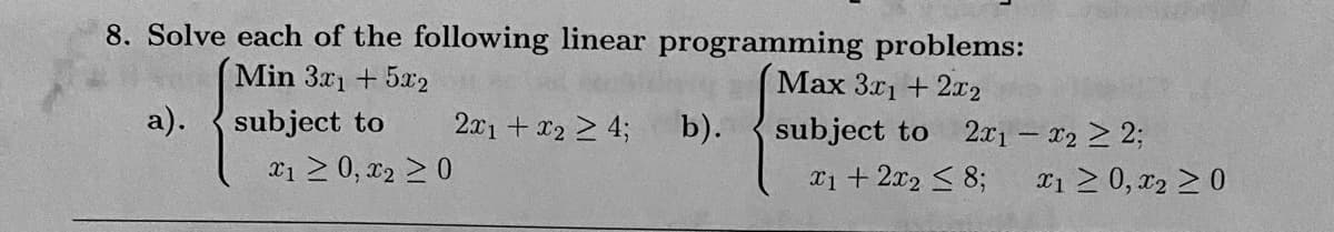 8. Solve each of the following linear programming problems:
Max 3x1 + 2x2
Min 3x1 + 5x2
subject to
subject to 2x1 - x2 ≥ 2;
x1 + 2x2 ≤ 8;
a).
*1 ≥ 0, x₂ ≥ 0
2x1 + x₂ ≥ 4;
b).
x1 ≥ 0, x2 ≥ 0