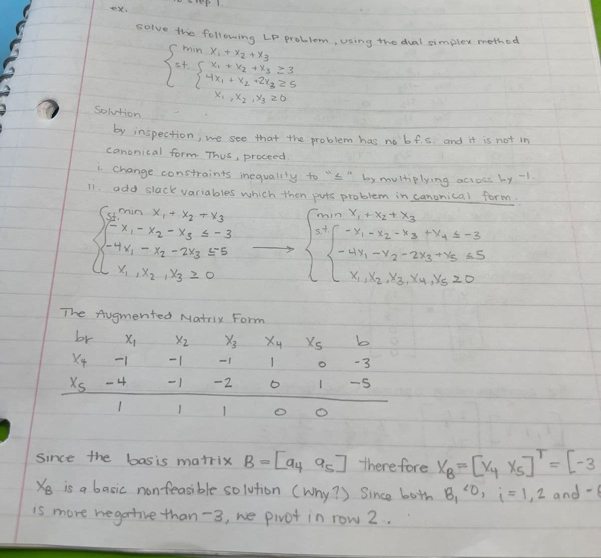 ex.
Solve the following LP problem, using the dual simplex method
min X₁ + x₂ + x3
s.t.
Solution
by inspection, we see that the problem has no b.f.s. and it is not in
canonical form. Thus, proceed.
1. Change constraints inequality to "I" by multiplying across by
11 add slack variables which then puts problem in canonical form.
-1
1.
(st min x₁ + x₂ + x3
= x₁ - x₂-x3 = -
- 3
-4x₁ - x₂ - 2x3 25
X₁ X ₂ 1 X3 20
-4
1
The Augmented Matrix Form
br
X₁
X4
XS
X₁ + X₂ + X3 ≥ 3
4x₁ + x₂ + 2x3 25
X₁, X₂, X3 20
X₂
-1
-1
X₂
ī
-2
1
X4
-
0
(min X₁ + X₂ + X3
st. -X₁-x₂-x3 + x4 = -3
-4X₁-X2-2x3+X5 ≤5
11
X₁, X₂, X3, X4, X5 20
Xs
-
0
b
-3
-S
-
Since the basis matrix B= [94 95]
therefore X₂ = [X₁ Xs] = [-3
XB is a basic non feasible solution (why?) Since both B₁ ²0₁ ; = 1, 2 and - E
is more negative than-3, we pivot in row 2..