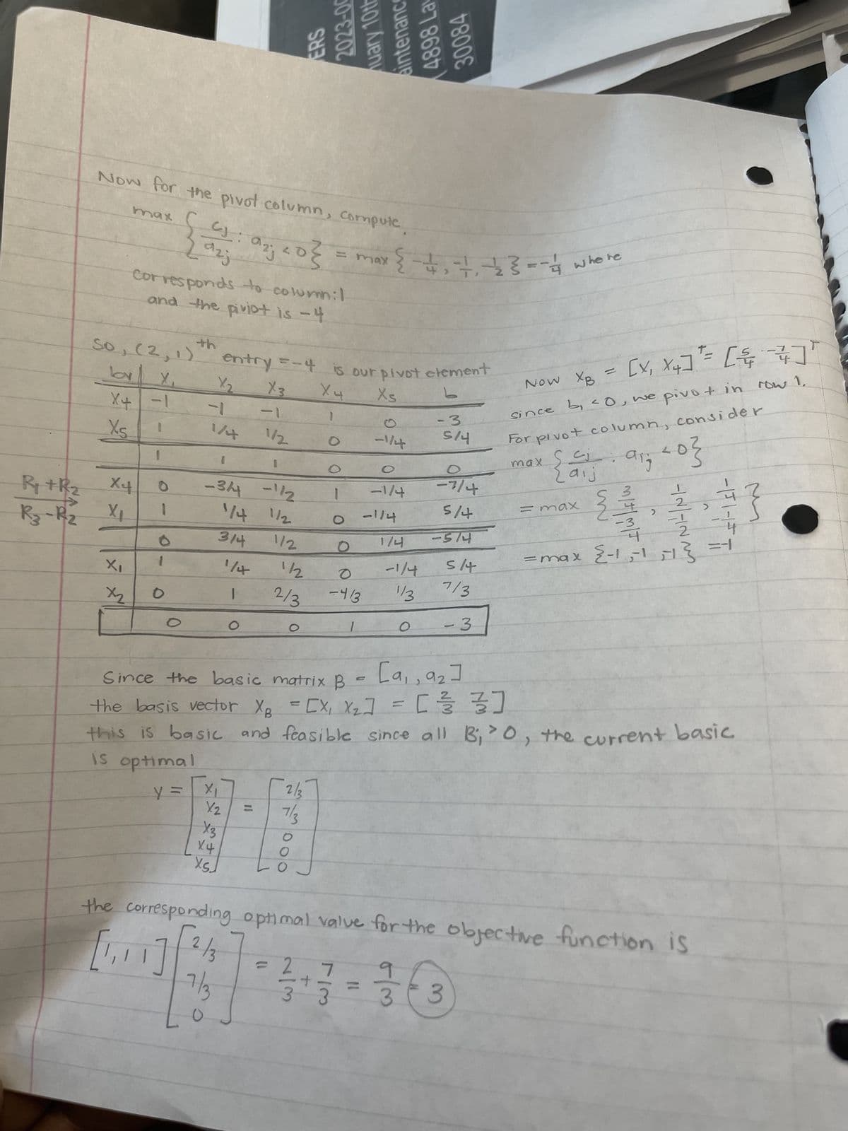 R₁ + R₂
R3-R2
max
Now for the pivot column, compute
So, (2, 1)
X₁
ла
X4 -1
1
Xs
'X
X4
X₁
X₂
Corresponds to column:I
and the piviot is -4
1
0
1
az;
{a: arj20 }
azj
O
1
O
1/4
-3/4 - 1/2
1/4 1/2
3/4
y = x₁
X2
1
O
O
entry = - 4 is our pivot element
X₂ X3
L
X4
Xs
-1
1
X3
X4
XSJ
1/2
11
N
00-8202
POL Aleny
112
O
= max
2/37
7/3
aintenance
O
1/2
2/3 -4/3
O
2
3 3
+-= {²+²+-}
O
-1/4
-1/4
-114
27868
1/4
-1/4
1/3
30084
-3
5/4
O
-7/4
5/4
-574
5/4
7/3
- 3
3 3
where
Now XB = [X₁ X4] = []
since b, 40, we pivo + in row 1.
For pivot column, consider
хош
{ax fix fid}
хош =
E S
[9₁, 9₂]
Since the basic matrix B
the basis vector X₂ = [X₁ X₂] = [ 1/²/3/3/3/3]
this is basic and feasible since all B₁ '0, the current basic
is optimal
2-4
-3
4
= max {-1,-1
TNTN
2
the corresponding optimal valve for the objective function is
[1,1 2/3
7/3
2
-11-15 T
2+/-/
M