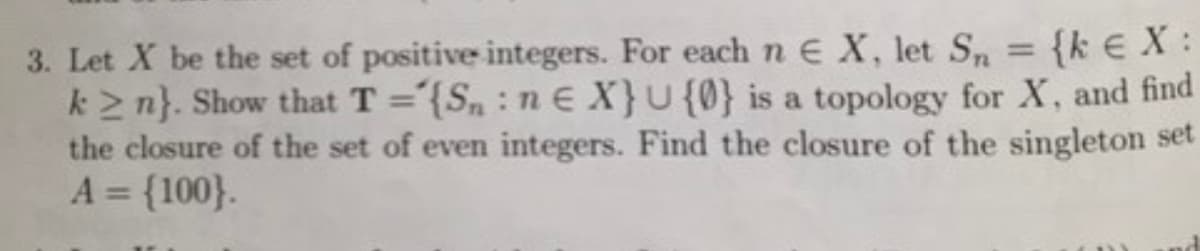 3. Let X be the set of positive integers. For each n E X, let Sn
{k € X:
k≥n}. Show that T = {Sn: ne X} U {0} is a topology for X, and find
the closure of the set of even integers. Find the closure of the singleton set
A = {100}.