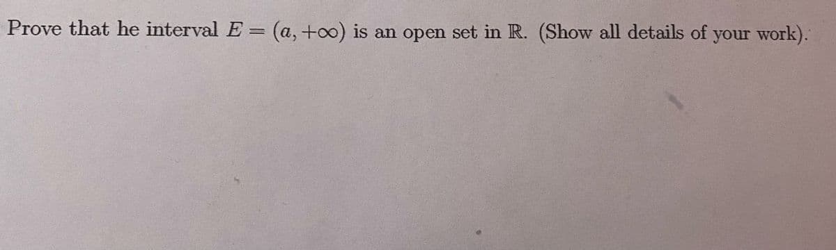 **Title: Proving the Openness of the Interval \(E = (a, +\infty)\) in \(\mathbb{R}\)**

**Objective:**
To prove that the interval \(E = (a, +\infty)\) is an open set in the real number system \(\mathbb{R}\). We will show all the details of the proof.

**Introduction to Open Sets:**
In the context of real numbers, a set \(S\) is open if, for every point \(x \in S\), there exists an \(\epsilon > 0\) such that the interval \((x - \epsilon, x + \epsilon) \subseteq S\).

**Proof:**
We need to show that for any \(x \in (a, +\infty)\), there exists an \(\epsilon > 0\) for which \((x - \epsilon, x + \epsilon) \subseteq (a, +\infty)\).

1. **Choose any \(x \in (a, +\infty)\).**
   - By definition, \(x > a\).

2. **Define \(\epsilon = \frac{x - a}{2}\).**
   - Since \(x > a\), \(\epsilon\) is positive.

3. **Consider the interval \((x - \epsilon, x + \epsilon)\).**
   - Calculate \(x - \epsilon = x - \frac{x - a}{2} = \frac{2x - x + a}{2} = \frac{x + a}{2}\).
   - Note that \(\frac{x + a}{2} > a\) because \(x > a\).

4. **Verify that \((x - \epsilon, x + \epsilon) \subseteq (a, +\infty)\):**
   - From above, \(x - \epsilon = \frac{x + a}{2} > a\), ensuring \(x - \epsilon > a\).
   - Therefore, the entire interval \((x - \epsilon, x + \epsilon)\) is contained within \((a, +\infty)\).

**Conclusion:**
Since for every \(x \in (a, +\infty)\), there exists an \(\epsilon > 0\) such that \((x - \epsilon, x + \epsilon