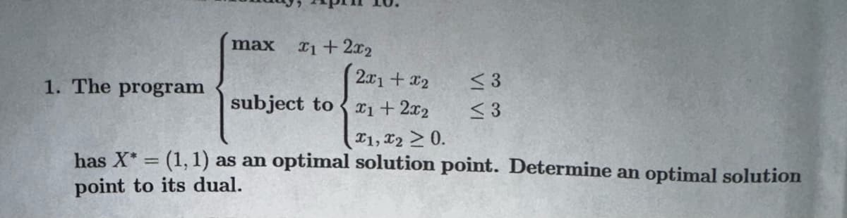 max
1. The program
x1 + 2x₂
2x1 + x2
x1 + 2x₂
x1, x2 > 0.
has X* = (1, 1) as an optimal solution point. Determine an optimal solution
point to its dual.
subject to
<3
<3