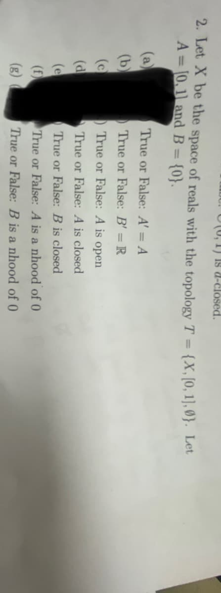 , 1) 18 d-closed.
2. Let X be the space of reals with the topology T = {X, [0, 1], 0). Let
A = [0,1] and B = {0}.
(a)
(b)
(c)
(d
(e
(f)
(g)
True or False: A' = A
True or False: B' = R
True or False: A is open
True or False: A is closed
True or False: B is closed
True or False: A is a nhood of 0
True or False: B is a nhood of 0