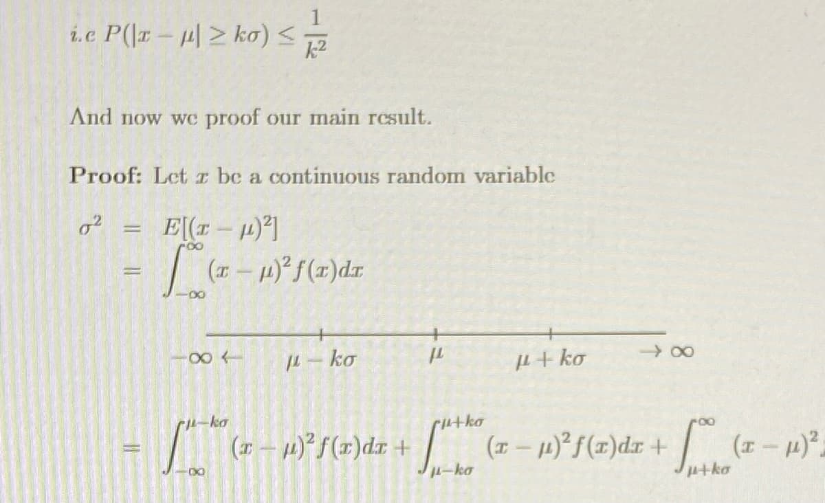 Here is the transcribed content suitable for an educational website:

---

**Main Result: Chebyshev's Inequality**

i.e. \( P(|x - \mu| \geq k\sigma) \leq \frac{1}{k^2} \)

And now we prove our main result.

**Proof:** Let \( x \) be a continuous random variable.

\[
\sigma^2 = E[(x - \mu)^2]
\]

\[
= \int_{-\infty}^{\infty} (x - \mu)^2 f(x) \, dx
\]

Visual representation with the range:

\[
-\infty \quad | \quad \mu - k\sigma \quad | \quad \mu \quad | \quad \mu + k\sigma \quad | \quad \infty
\]

Further expansion:

\[
= \int_{-\infty}^{\mu-k\sigma} (x - \mu)^2 f(x) \, dx + \int_{\mu-k\sigma}^{\mu+k\sigma} (x - \mu)^2 f(x) \, dx + \int_{\mu+k\sigma}^{\infty} (x - \mu)^2 f(x) \, dx
\]

---

This text explains the derivation of the Chebyshev’s inequality and breaks down the variance calculation into integrals over specific intervals. This could serve as part of a lesson on probability theory or statistics, specifically focusing on variance and Chebyshev's inequality.