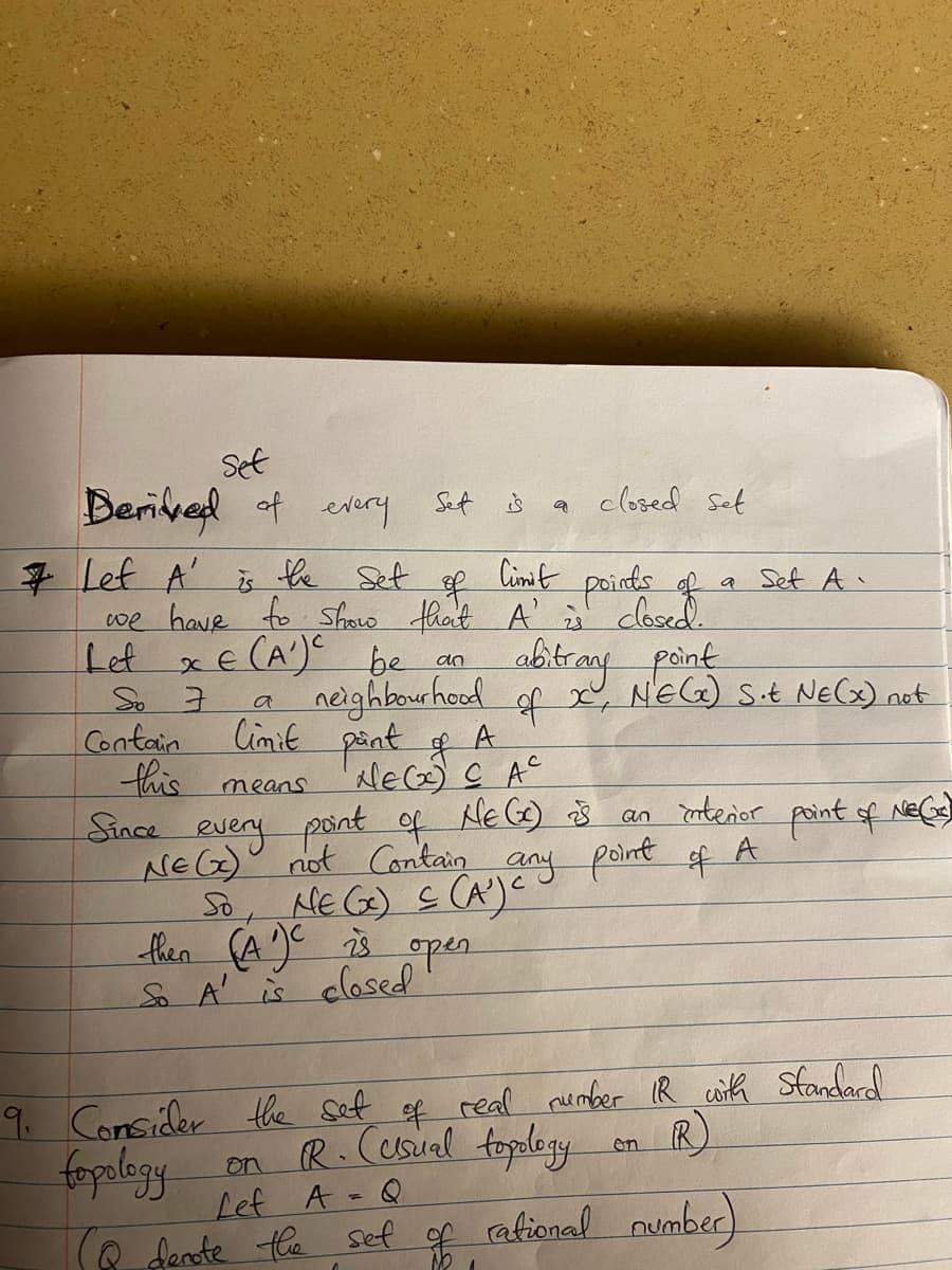 Set
Derived of every
# Lef A'
So 7
Sef
Contain
this
the set
Cimit
of
points of
we have to show that A' is closed.
XE (A¹) C be
Let
an
is
a
closed set
(Q denote the set of
n
a
Set A.
abitrany point
neighbourhood of X, NEGx) Sot NE(x) not
limit pant of A
NE (x) CAC
means
Since every point of NE (x) is an interior point of NeC)
NE (x) not contain any point of A
SO, NE (x) ≤ (A¹) C
then (A)C is open
23
So A is closed.
9. Consider the set of real number IR with Standard
on R
on R. (usual topology
fopology
Lef
A = Q
rational number)