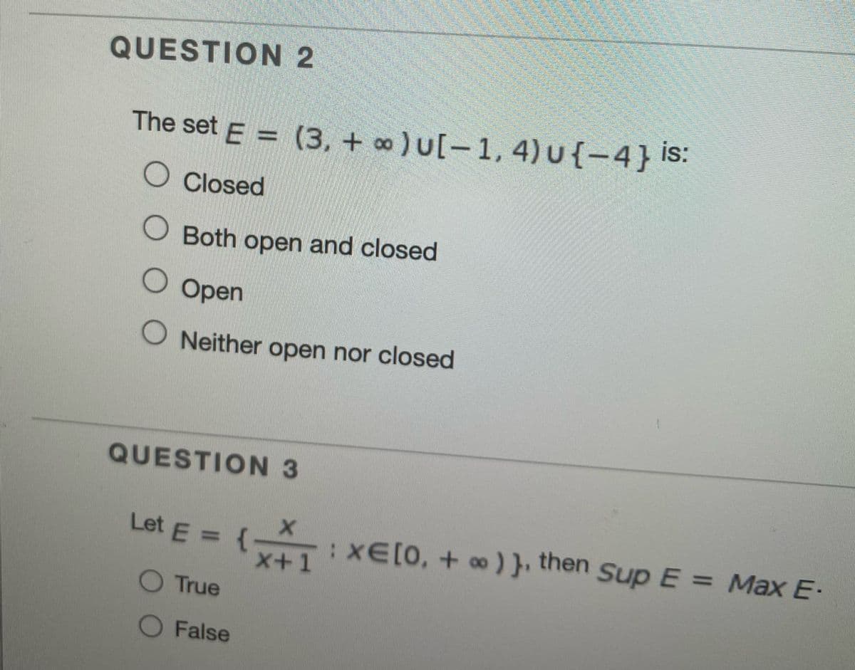 QUESTION 2
The set E = (3, + ) U[-1, 4) u{-4} is:
O Closed
O Both open and closed
O Open
O Neither open nor closed
QUESTION 3
Let E = {
x+1
:XE[0, + ∞) }, then SupE= Max E.
O True
O False
