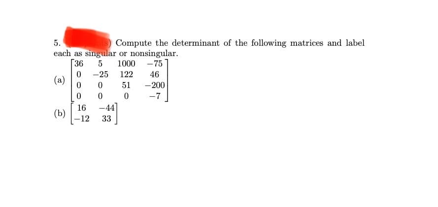 S Compute the determinant of the following matrices and label
5.
each as singular or nonsingular.
36
1000
-75
-25
122
46
(a)
51
-200
-7
16
-44]
(b)
-12
33
